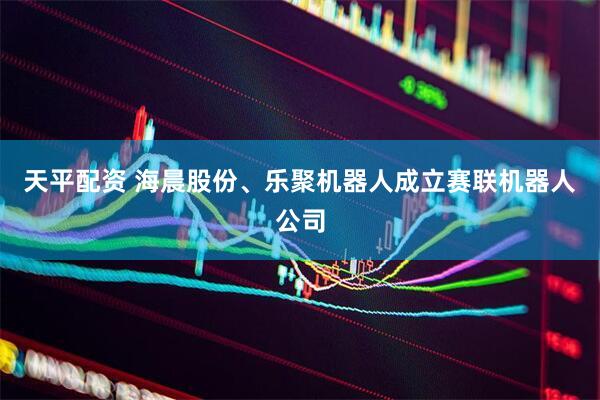 天平配资 海晨股份、乐聚机器人成立赛联机器人公司