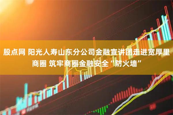股点网 阳光人寿山东分公司金融宣讲团走进宽厚里商圈 筑牢商圈金融安全“防火墙”