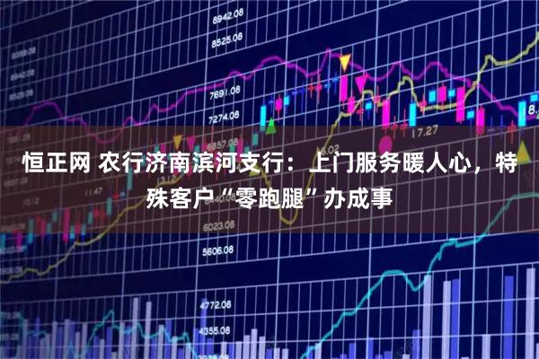 恒正网 农行济南滨河支行：上门服务暖人心，特殊客户“零跑腿”办成事