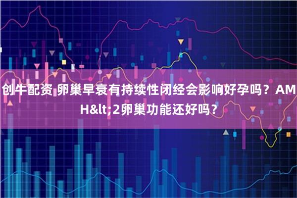 创牛配资 卵巢早衰有持续性闭经会影响好孕吗？AMH<2卵巢功能还好吗？