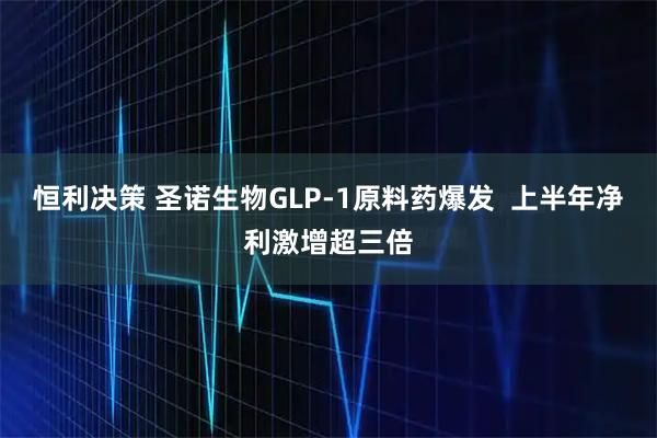 恒利决策 圣诺生物GLP-1原料药爆发  上半年净利激增超三倍