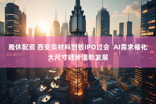 雅休配资 西安奕材科创板IPO过会  AI需求催化大尺寸硅片蓬勃发展