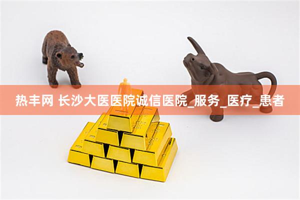热丰网 长沙大医医院诚信医院_服务_医疗_患者