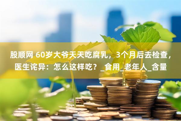 股顺网 60岁大爷天天吃腐乳，3个月后去检查，医生诧异：怎么这样吃？_食用_老年人_含量