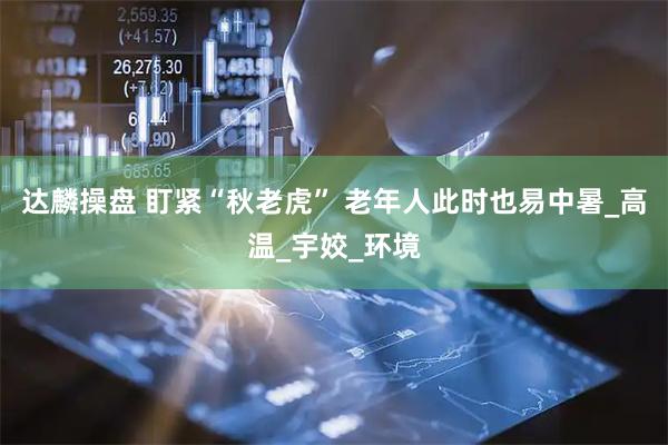 达麟操盘 盯紧“秋老虎” 老年人此时也易中暑_高温_宇姣_环境