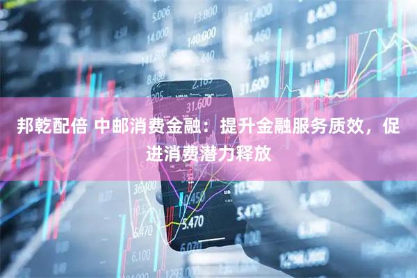 邦乾配倍 中邮消费金融：提升金融服务质效，促进消费潜力释放