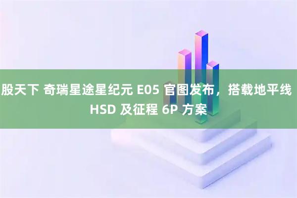 股天下 奇瑞星途星纪元 E05 官图发布，搭载地平线 HSD 及征程 6P 方案