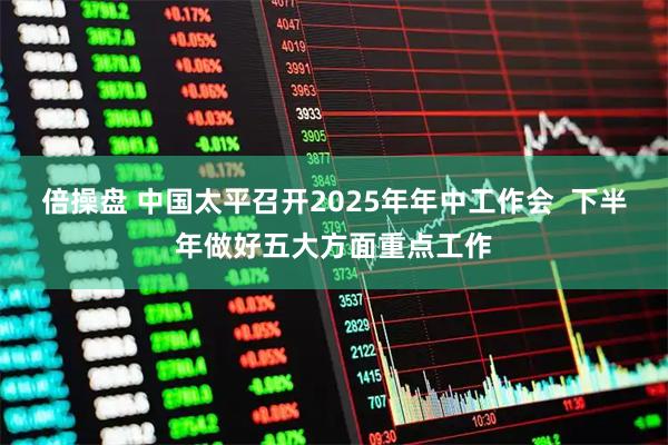 倍操盘 中国太平召开2025年年中工作会  下半年做好五大方面重点工作
