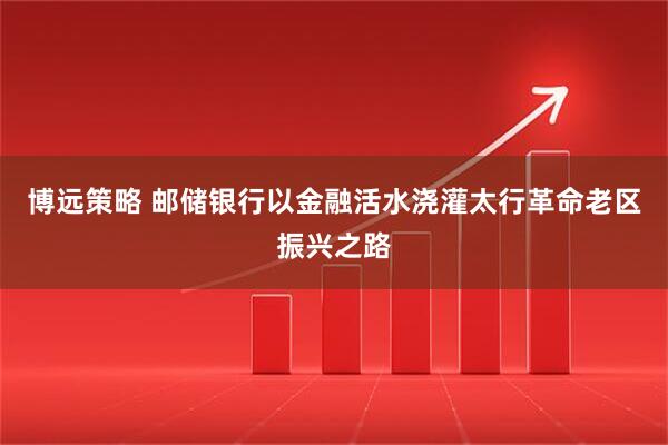 博远策略 邮储银行以金融活水浇灌太行革命老区振兴之路
