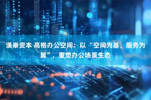 漢崋资本 高格办公空间：以 “空间为基，服务为翼”，重塑办公场景生态