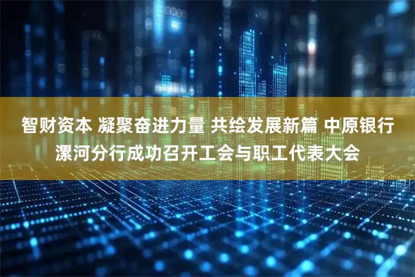 智财资本 凝聚奋进力量 共绘发展新篇 中原银行漯河分行成功召开工会与职工代表大会