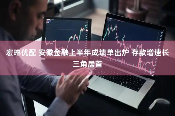 宏琳优配 安徽金融上半年成绩单出炉 存款增速长三角居首