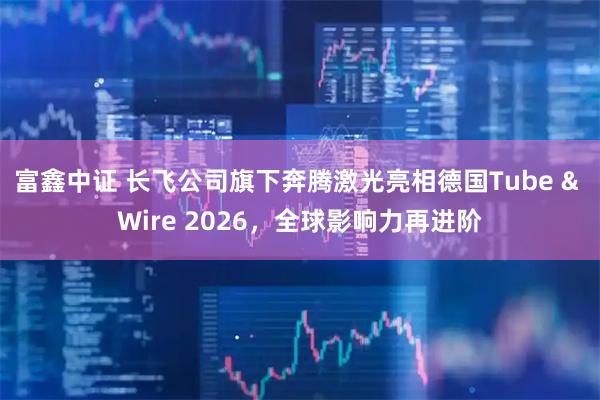 富鑫中证 长飞公司旗下奔腾激光亮相德国Tube & Wire 2026，全球影响力再进阶