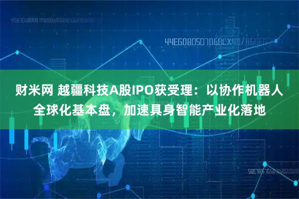 财米网 越疆科技A股IPO获受理：以协作机器人全球化基本盘，加速具身智能产业化落地