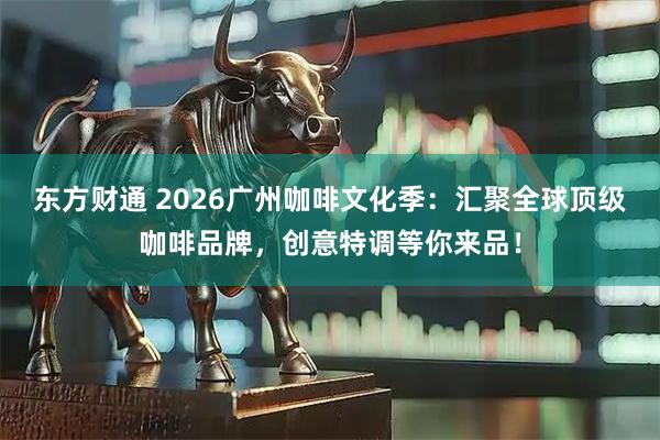 东方财通 2026广州咖啡文化季：汇聚全球顶级咖啡品牌，创意特调等你来品！