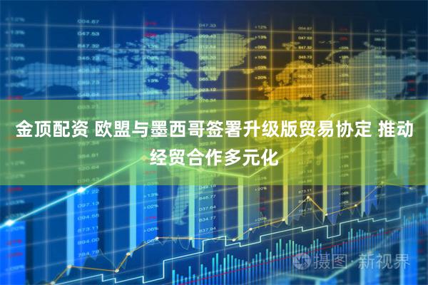 金顶配资 欧盟与墨西哥签署升级版贸易协定 推动经贸合作多元化