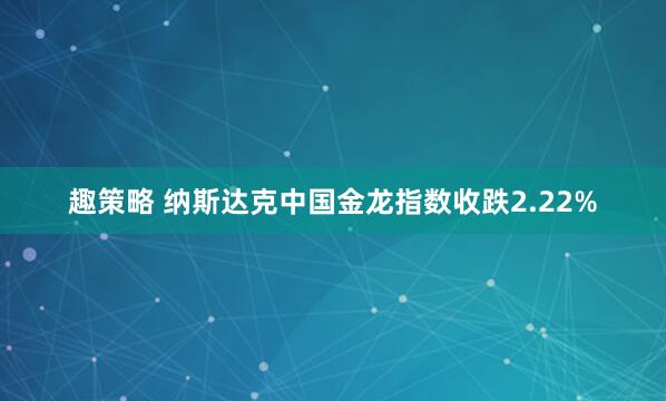 趣策略 纳斯达克中国金龙指数收跌2.22%