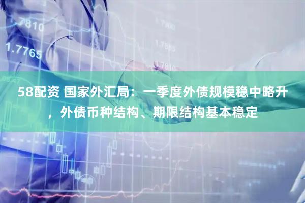 58配资 国家外汇局：一季度外债规模稳中略升，外债币种结构、期限结构基本稳定