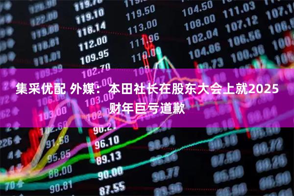 集采优配 外媒：本田社长在股东大会上就2025财年巨亏道歉