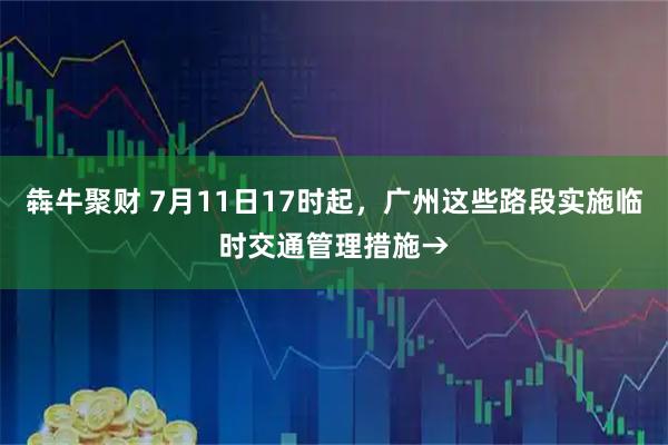 犇牛聚财 7月11日17时起，广州这些路段实施临时交通管理措施→