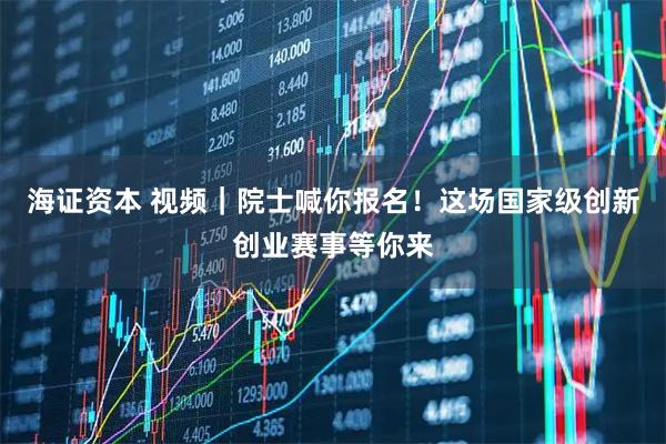 海证资本 视频｜院士喊你报名！这场国家级创新创业赛事等你来