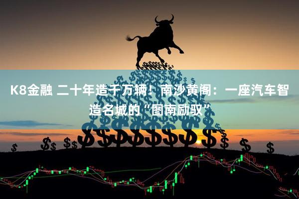 K8金融 二十年造千万辆！南沙黄阁：一座汽车智造名城的“图南励驭”