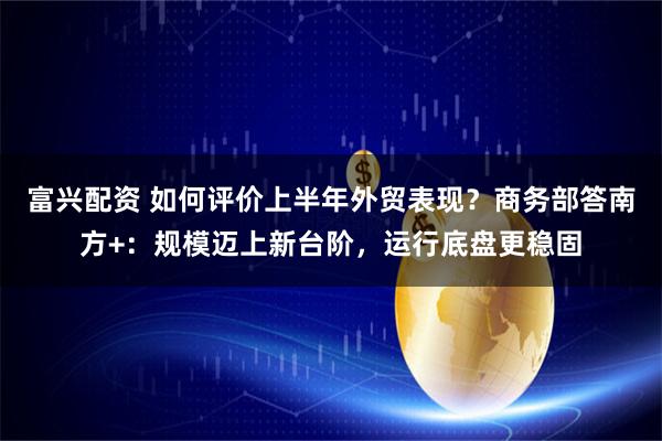富兴配资 如何评价上半年外贸表现？商务部答南方+：规模迈上新台阶，运行底盘更稳固