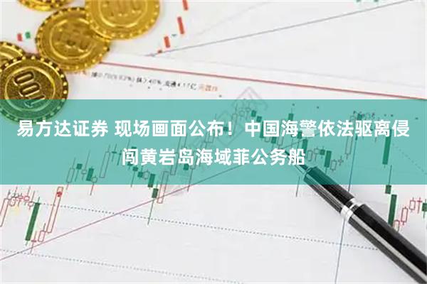 易方达证券 现场画面公布！中国海警依法驱离侵闯黄岩岛海域菲公务船
