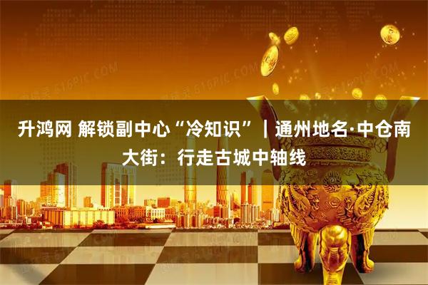 升鸿网 解锁副中心“冷知识”｜通州地名·中仓南大街：行走古城中轴线