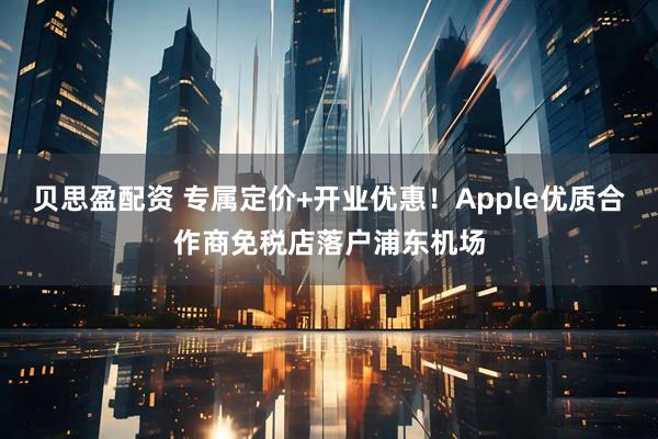 贝思盈配资 专属定价+开业优惠！Apple优质合作商免税店落户浦东机场