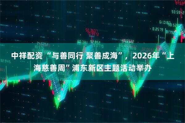 中祥配资 “与善同行 聚善成海”，2026年“上海慈善周”浦东新区主题活动举办